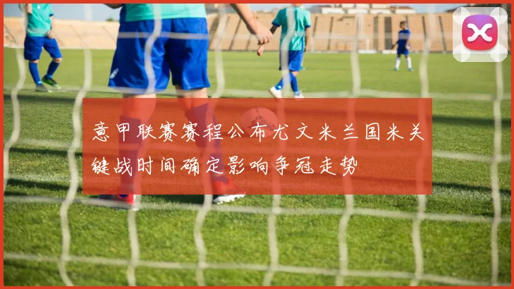 意甲联赛赛程公布尤文米兰国米关键战时间确定影响争冠走势