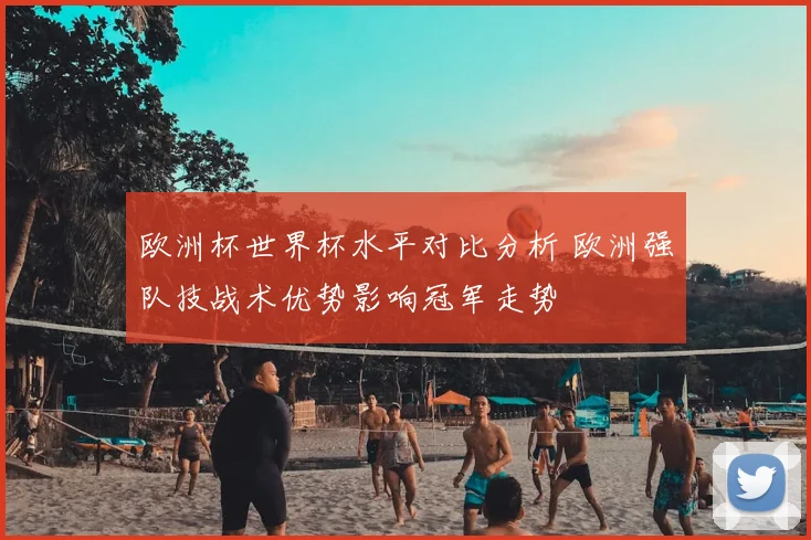 欧洲杯世界杯水平对比分析 欧洲强队技战术优势影响冠军走势