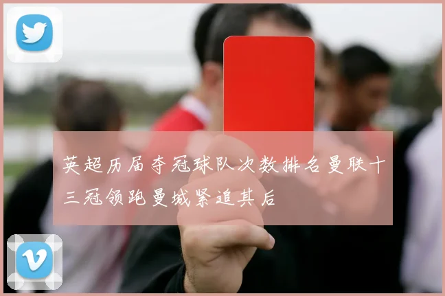 英超历届夺冠球队次数排名曼联十三冠领跑曼城紧追其后