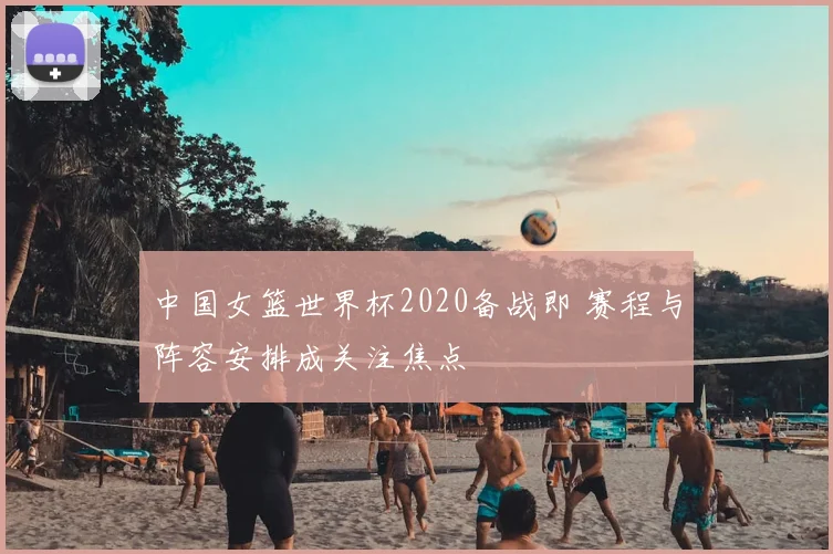 中国女篮世界杯2020备战即 赛程与阵容安排成关注焦点