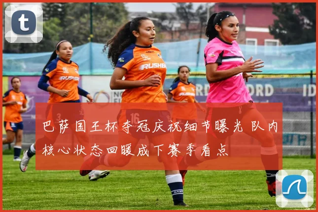 巴萨国王杯夺冠庆祝细节曝光 队内核心状态回暖成下赛季看点