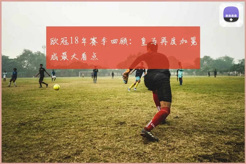 欧冠18年赛季回顾:皇马再度加冕成最大看点