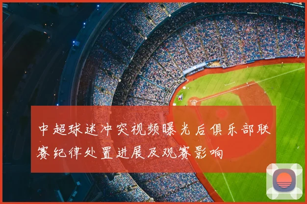 中超球迷冲突视频曝光后俱乐部联赛纪律处置进展及观赛影响