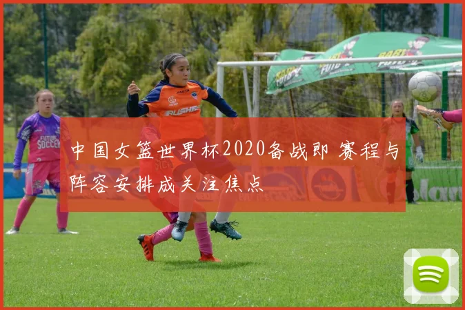 中国女篮世界杯2020备战即 赛程与阵容安排成关注焦点