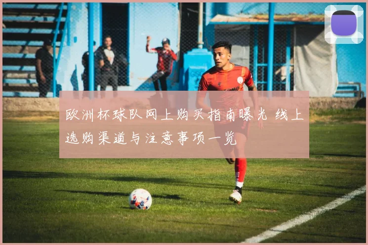 欧洲杯球队网上购买指南曝光 线上选购渠道与注意事项一览