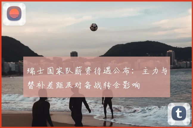 瑞士国家队薪资待遇公布：主力与替补差距及对备战转会影响