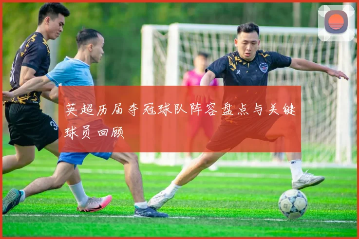 英超历届夺冠球队阵容盘点与关键球员回顾