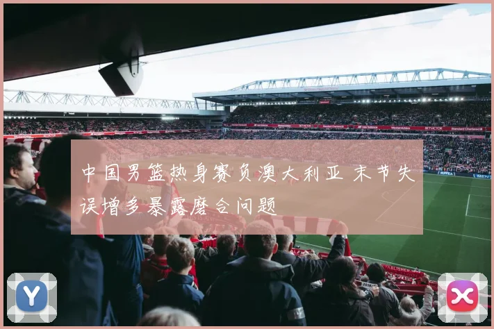 中国男篮热身赛负澳大利亚 末节失误增多暴露磨合问题