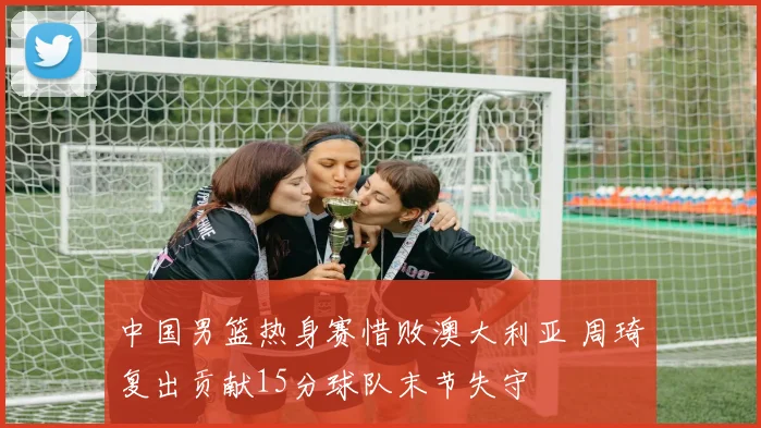 中国男篮热身赛惜败澳大利亚 周琦复出贡献15分球队末节失守