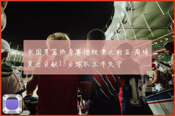 中国男篮热身赛惜败澳大利亚 周琦复出贡献15分球队末节失守