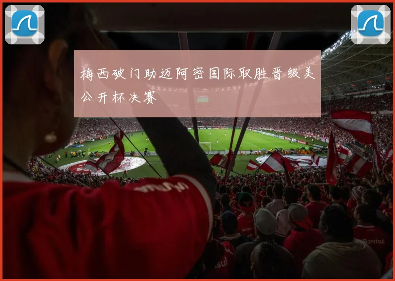 梅西破门助迈阿密国际取胜晋级美公开杯决赛