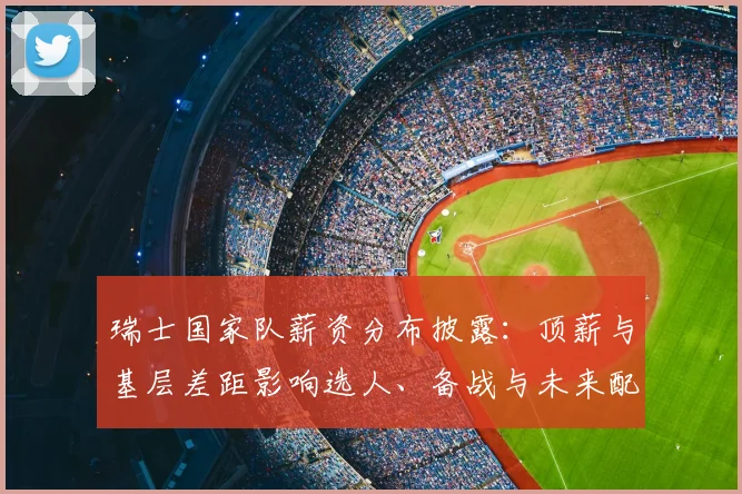 瑞士国家队薪资分布披露：顶薪与基层差距影响选人、备战与未来配置