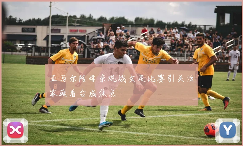 亚马尔陪母亲观战女足比赛引关注家庭看台成焦点