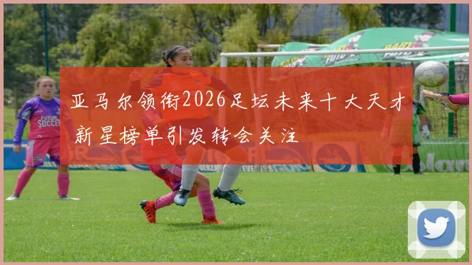 亚马尔领衔2026足坛未来十大天才 新星榜单引发转会关注