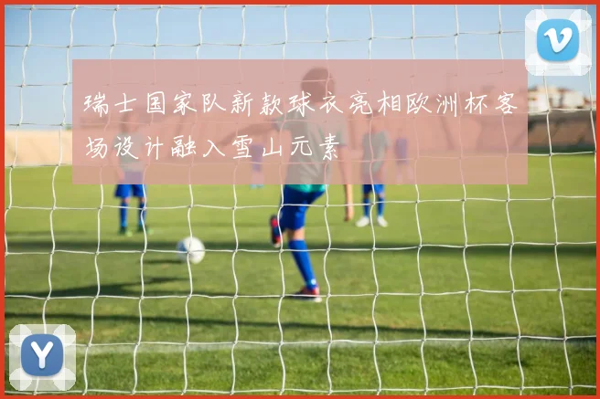 瑞士国家队新款球衣亮相欧洲杯客场设计融入雪山元素