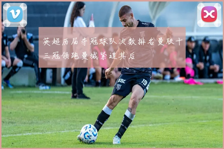 英超历届夺冠球队次数排名曼联十三冠领跑曼城紧追其后