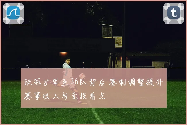 欧冠扩军至36队背后 赛制调整提升赛事收入与竞技看点